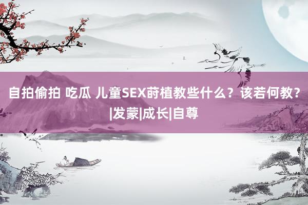 自拍偷拍 吃瓜 儿童SEX莳植教些什么？该若何教？|发蒙|成长|自尊