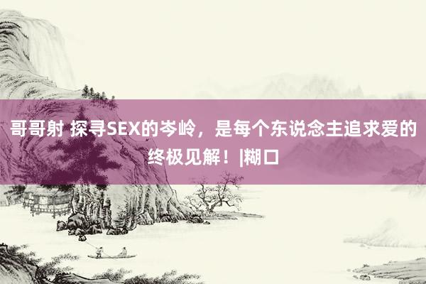 哥哥射 探寻SEX的岑岭，是每个东说念主追求爱的终极见解！|糊口