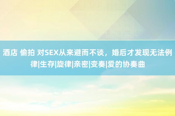 酒店 偷拍 对SEX从来避而不谈，婚后才发现无法例律|生存|旋律|亲密|变奏|爱的协奏曲