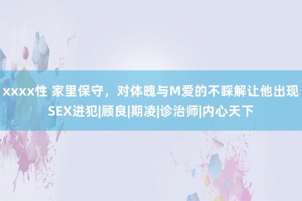 xxxx性 家里保守，对体魄与M爱的不睬解让他出现SEX进犯|顾良|期凌|诊治师|内心天下