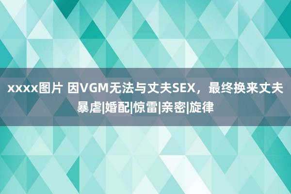xxxx图片 因VGM无法与丈夫SEX，最终换来丈夫暴虐|婚配|惊雷|亲密|旋律