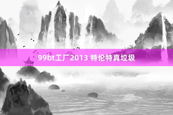 99bt工厂2013 特伦特真垃圾