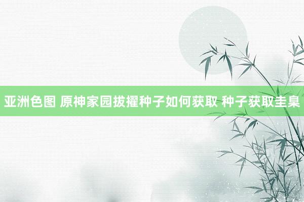 亚洲色图 原神家园拔擢种子如何获取 种子获取圭臬