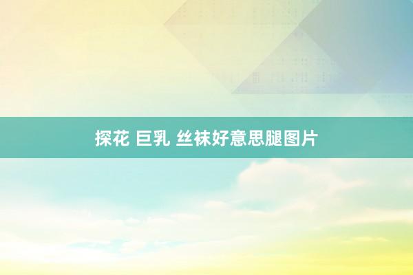 探花 巨乳 丝袜好意思腿图片