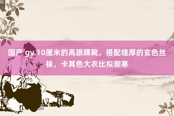 国产 gv 10厘米的高跟踝靴，搭配雄厚的玄色丝袜，卡其色大衣比拟御寒