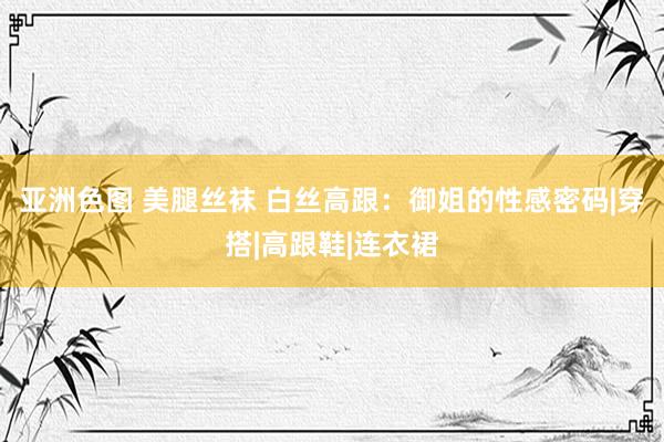 亚洲色图 美腿丝袜 白丝高跟：御姐的性感密码|穿搭|高跟鞋|连衣裙