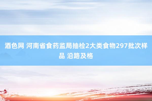 酒色网 河南省食药监局抽检2大类食物297批次样品 沿路及格