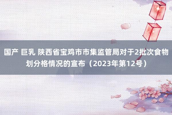 国产 巨乳 陕西省宝鸡市市集监管局对于2批次食物划分格情况的宣布（2023年第12号）