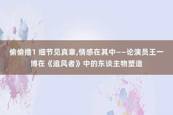 偷偷撸1 细节见真章，情感在其中——论演员王一博在《追风者》中的东谈主物塑造