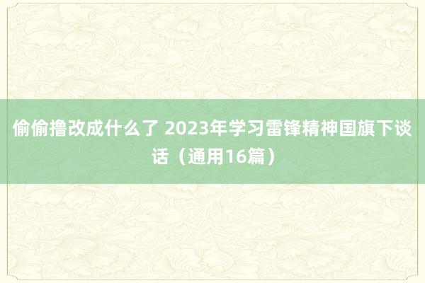 偷偷撸改成什么了 2023年学习雷锋精神国旗下谈话（通用16篇）