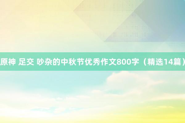 原神 足交 吵杂的中秋节优秀作文800字（精选14篇）