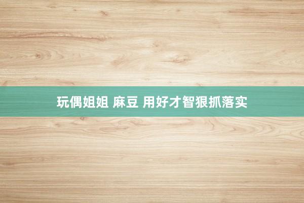 玩偶姐姐 麻豆 用好才智狠抓落实