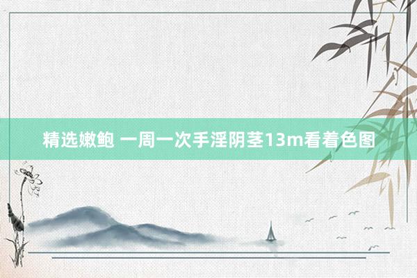 精选嫩鲍 一周一次手淫阴茎13m看着色图