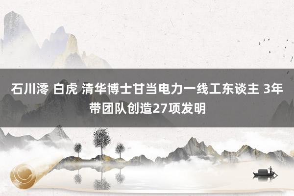 石川澪 白虎 清华博士甘当电力一线工东谈主 3年带团队创造27项发明