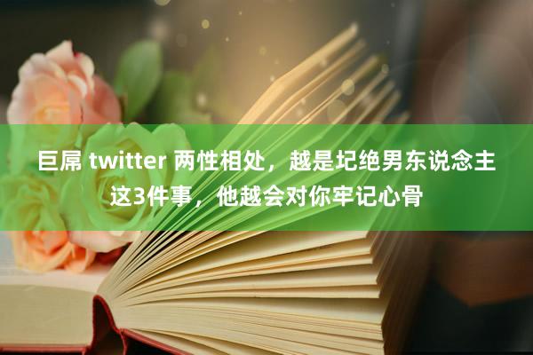 巨屌 twitter 两性相处，越是圮绝男东说念主这3件事，他越会对你牢记心骨