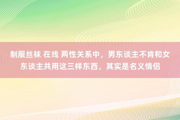 制服丝袜 在线 两性关系中，男东谈主不肯和女东谈主共用这三样东西，其实是名义情侣