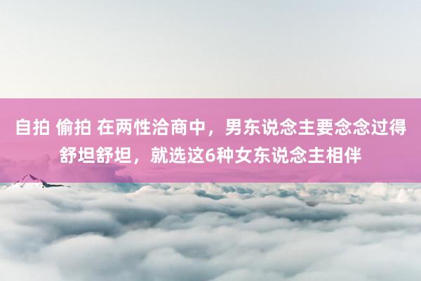 自拍 偷拍 在两性洽商中，男东说念主要念念过得舒坦舒坦，就选这6种女东说念主相伴
