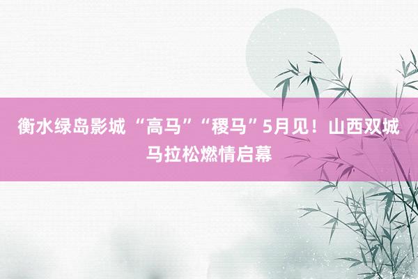衡水绿岛影城 “高马”“稷马”5月见！山西双城马拉松燃情启幕