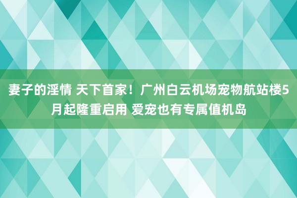 妻子的淫情 天下首家！广州白云机场宠物航站楼5月起隆重启用 爱宠也有专属值机岛
