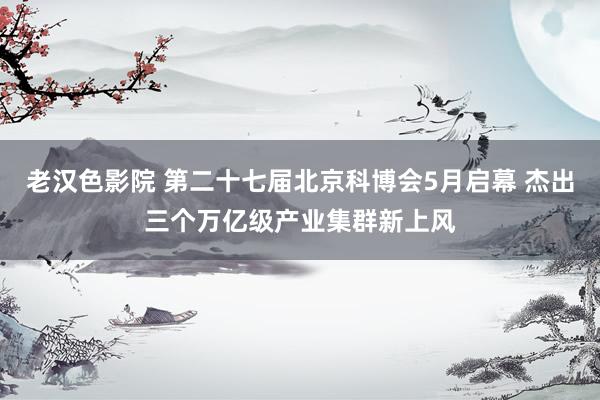 老汉色影院 第二十七届北京科博会5月启幕 杰出三个万亿级产业集群新上风