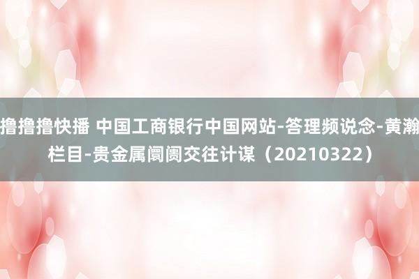 撸撸撸快播 中国工商银行中国网站-答理频说念-黄瀚栏目-贵金属阛阓交往计谋（20210322）