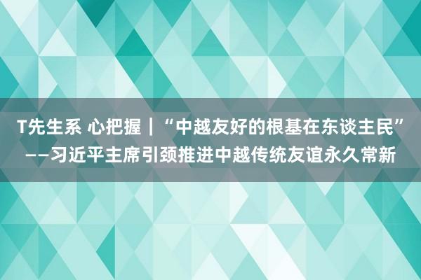 T先生系 心把握｜“中越友好的根基在东谈主民”——习近平主席引颈推进中越传统友谊永久常新