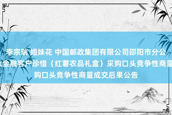 李宗瑞 姐妹花 中国邮政集团有限公司邵阳市分公司2022年金秋金融客户珍惜（红薯农品礼盒）采购口头竞争性商量成交后果公告