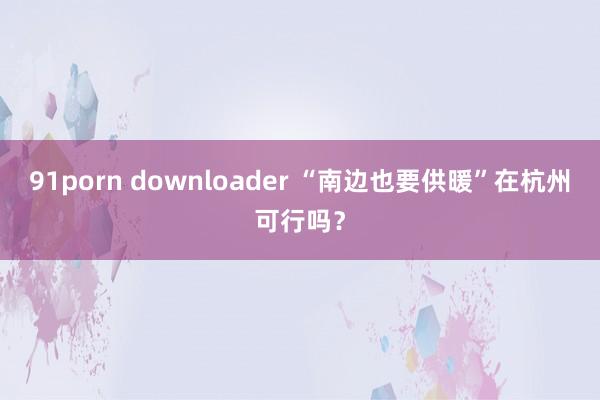 91porn downloader “南边也要供暖”在杭州可行吗？