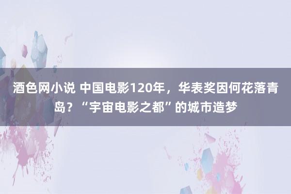 酒色网小说 中国电影120年，华表奖因何花落青岛？“宇宙电影之都”的城市造梦