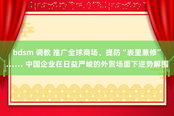 bdsm 调教 推广全球商场、提防“表里兼修”…… 中国企业在日益严峻的外贸场面下逆势解围