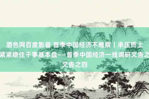 酒色网百度影音 首季中国经济不雅察｜承压而上，紧紧稳住干事基本盘——首季中国经济一线调研文告之四