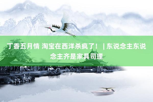 丁香五月情 淘宝在西洋杀疯了！ | 东说念主东说念主齐是家具司理