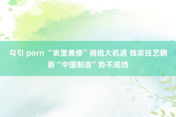 勾引 porn “表里兼修”拥抱大机遇 独家技艺翻新“中国制造”势不成挡