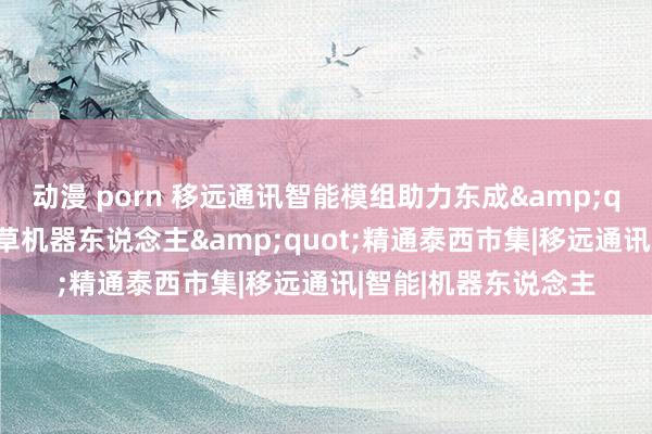 动漫 porn 移远通讯智能模组助力东成&quot;正式界智能割草机器东说念主&quot;精通泰西市集|移远通讯|智能|机器东说念主