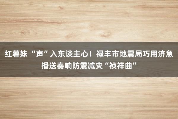 红薯妹 “声”入东谈主心！禄丰市地震局巧用济急播送奏响防震减灾“祯祥曲”
