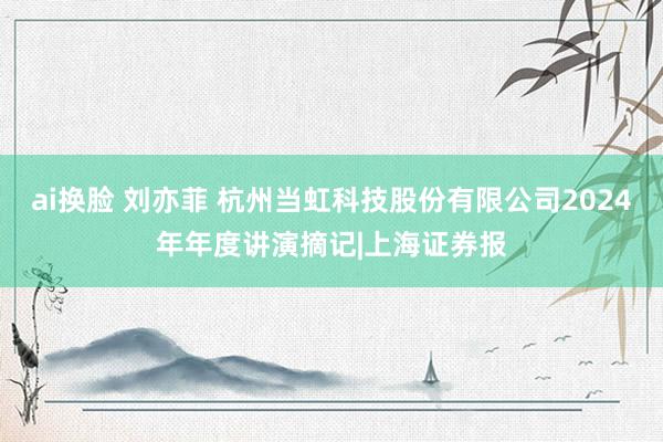 ai换脸 刘亦菲 杭州当虹科技股份有限公司2024年年度讲演摘记|上海证券报