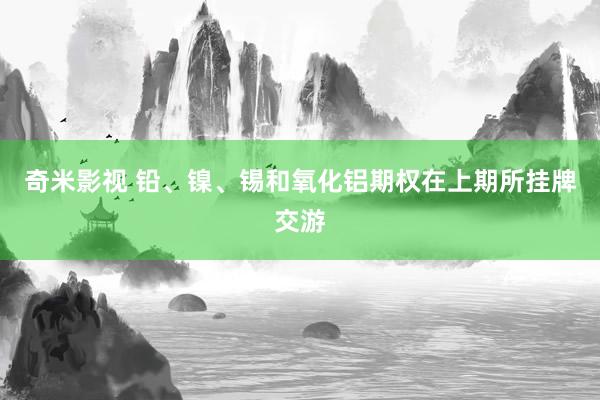 奇米影视 铅、镍、锡和氧化铝期权在上期所挂牌交游