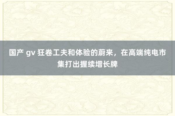 国产 gv 狂卷工夫和体验的蔚来，在高端纯电市集打出握续增长牌