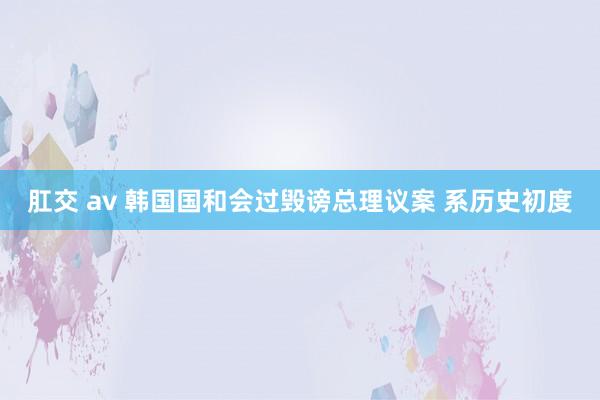 肛交 av 韩国国和会过毁谤总理议案 系历史初度