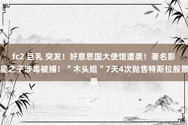 fc2 巨乳 突发！好意思国大使馆遭袭！著名影星之子涉毒被捕！＂木头姐＂7天4次抛售特斯拉股票