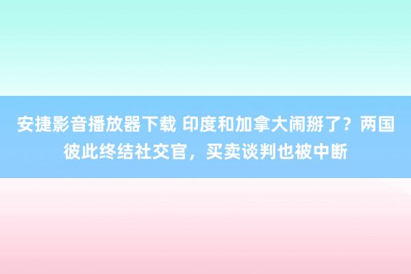 安捷影音播放器下载 印度和加拿大闹掰了？两国彼此终结社交官，买卖谈判也被中断
