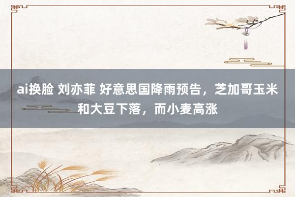ai换脸 刘亦菲 好意思国降雨预告，芝加哥玉米和大豆下落，而小麦高涨