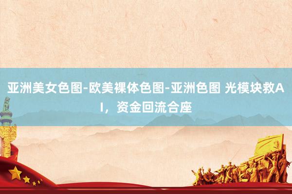 亚洲美女色图-欧美裸体色图-亚洲色图 光模块救AI，资金回流合座