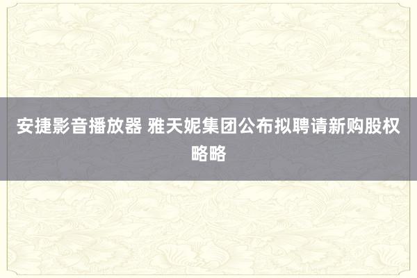 安捷影音播放器 雅天妮集团公布拟聘请新购股权略略