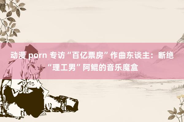 动漫 porn 专访“百亿票房”作曲东谈主：断绝“理工男”阿鲲的音乐魔盒