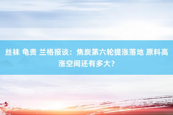 丝袜 龟责 兰格报谈：焦炭第六轮提涨落地 原料高涨空间还有多大？