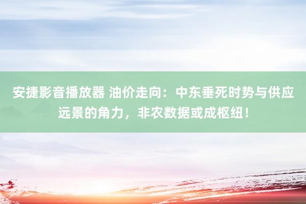 安捷影音播放器 油价走向：中东垂死时势与供应远景的角力，非农数据或成枢纽！