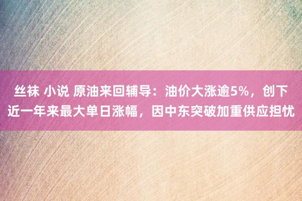 丝袜 小说 原油来回辅导：油价大涨逾5%，创下近一年来最大单日涨幅，因中东突破加重供应担忧
