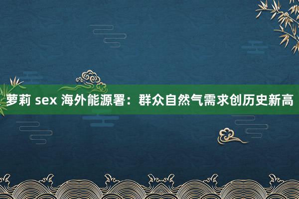 萝莉 sex 海外能源署：群众自然气需求创历史新高