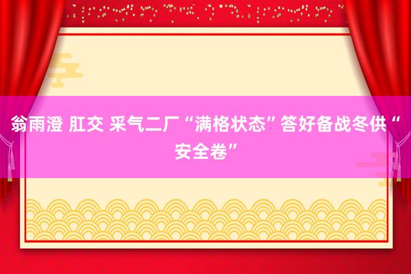 翁雨澄 肛交 采气二厂“满格状态”答好备战冬供“安全卷”